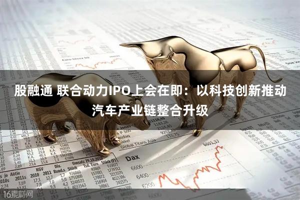 股融通 联合动力IPO上会在即：以科技创新推动汽车产业链整合升级