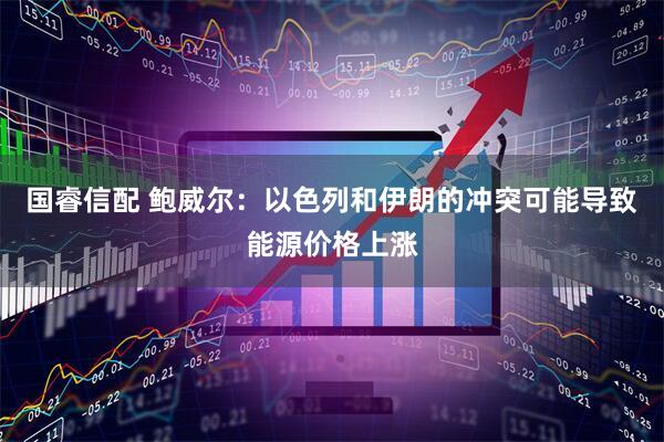 国睿信配 鲍威尔：以色列和伊朗的冲突可能导致能源价格上涨
