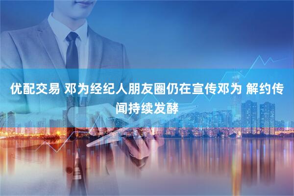 优配交易 邓为经纪人朋友圈仍在宣传邓为 解约传闻持续发酵