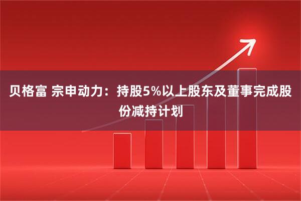 贝格富 宗申动力：持股5%以上股东及董事完成股份减持计划