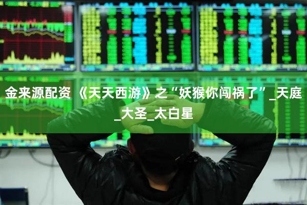 金来源配资 《天天西游》之“妖猴你闯祸了”_天庭_大圣_太白星