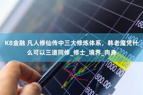 K8金融 凡人修仙传中三大修炼体系，韩老魔凭什么可以三道同修_修士_境界_肉身