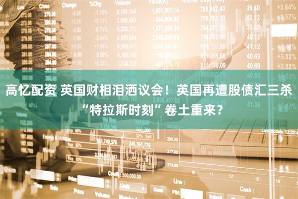 高忆配资 英国财相泪洒议会！英国再遭股债汇三杀 “特拉斯时刻”卷土重来？