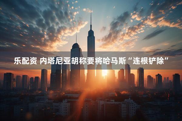 乐配资 内塔尼亚胡称要将哈马斯“连根铲除”