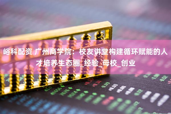 峪科配资 广州商学院：校友讲堂构建循环赋能的人才培养生态圈_经验_母校_创业