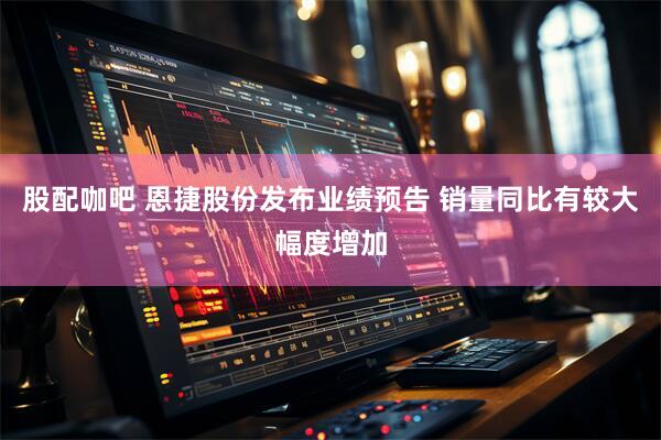 股配咖吧 恩捷股份发布业绩预告 销量同比有较大幅度增加