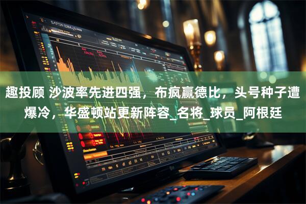 趣投顾 沙波率先进四强，布疯赢德比，头号种子遭爆冷，华盛顿站更新阵容_名将_球员_阿根廷