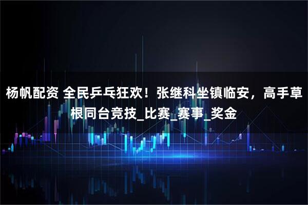 杨帆配资 全民乒乓狂欢！张继科坐镇临安，高手草根同台竞技_比赛_赛事_奖金