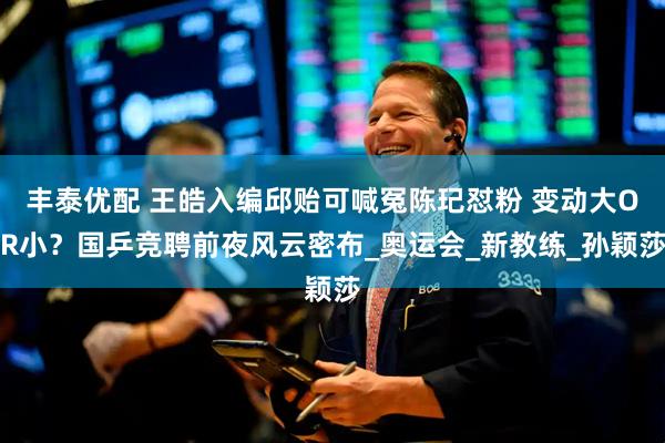 丰泰优配 王皓入编邱贻可喊冤陈玘怼粉 变动大OR小？国乒竞聘前夜风云密布_奥运会_新教练_孙颖莎