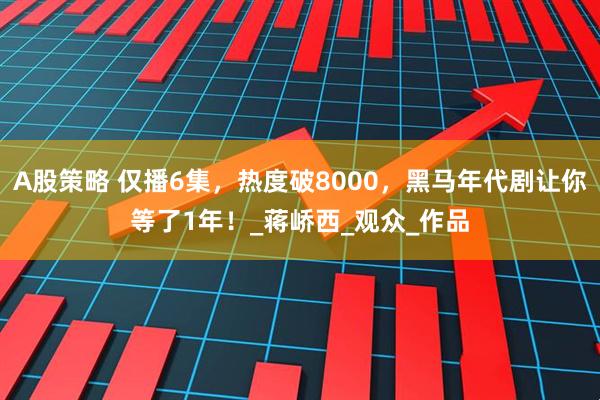 A股策略 仅播6集，热度破8000，黑马年代剧让你等了1年！_蒋峤西_观众_作品