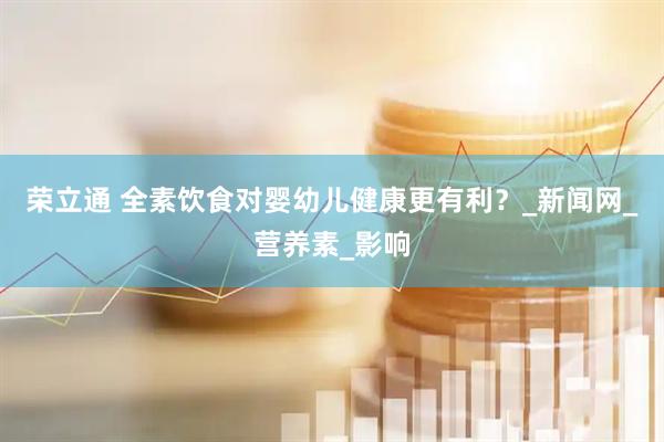 荣立通 全素饮食对婴幼儿健康更有利？_新闻网_营养素_影响
