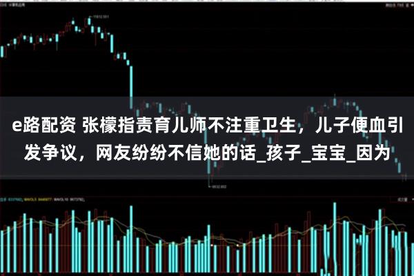 e路配资 张檬指责育儿师不注重卫生，儿子便血引发争议，网友纷纷不信她的话_孩子_宝宝_因为
