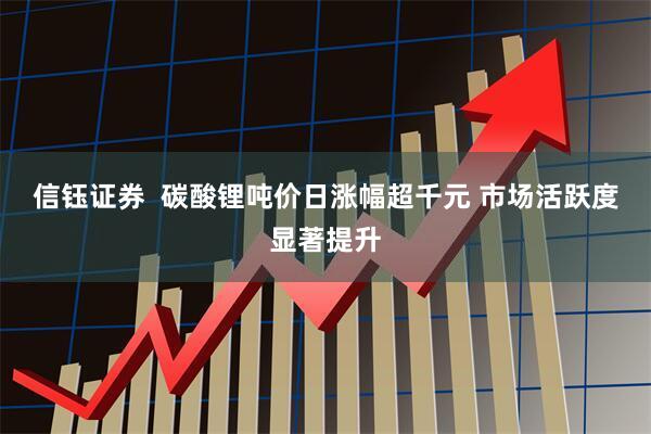 信钰证券  碳酸锂吨价日涨幅超千元 市场活跃度显著提升