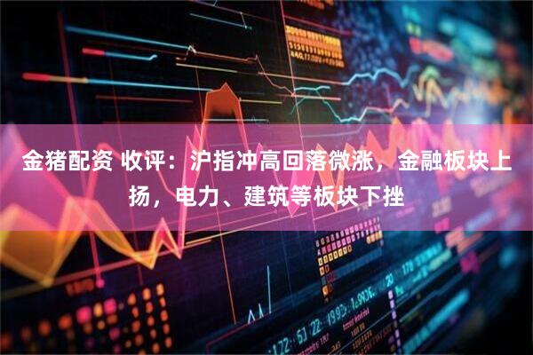 金猪配资 收评：沪指冲高回落微涨，金融板块上扬，电力、建筑等板块下挫