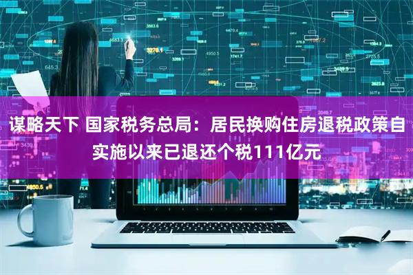 谋略天下 国家税务总局：居民换购住房退税政策自实施以来已退还个税111亿元