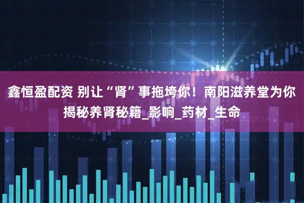 鑫恒盈配资 别让“肾”事拖垮你！南阳滋养堂为你揭秘养肾秘籍_影响_药材_生命