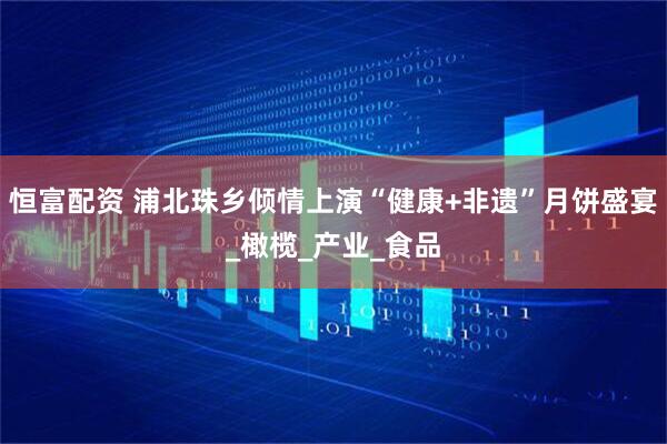 恒富配资 浦北珠乡倾情上演“健康+非遗”月饼盛宴_橄榄_产业_食品