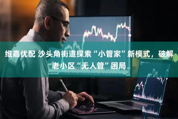 维嘉优配 沙头角街道探索“小管家”新模式，破解老小区“无人管”困局