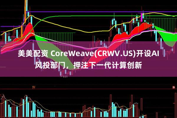 美美配资 CoreWeave(CRWV.US)开设AI风投部门，押注下一代计算创新