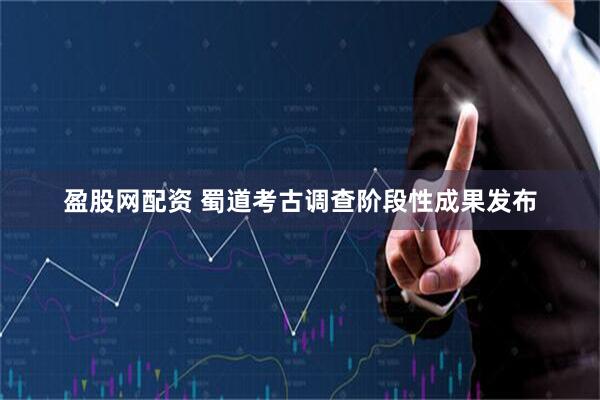 盈股网配资 蜀道考古调查阶段性成果发布