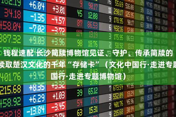 钱程速配 长沙简牍博物馆见证、守护、传承简牍的故事—— 读取楚汉文化的千年“存储卡”（文化中国行·走进专题博物馆）