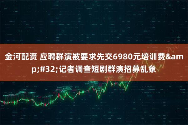 金河配资 应聘群演被要求先交6980元培训费&#32;记者调查短剧群演招募乱象
