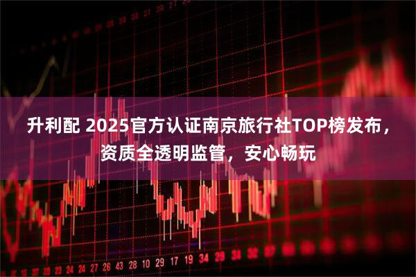 升利配 2025官方认证南京旅行社TOP榜发布，资质全透明监管，安心畅玩
