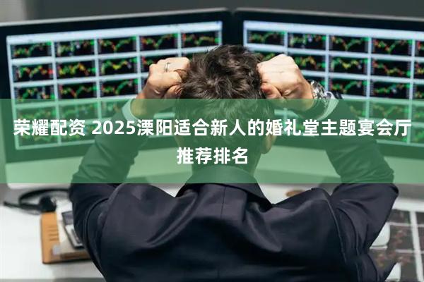 荣耀配资 2025溧阳适合新人的婚礼堂主题宴会厅推荐排名