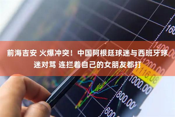 前海吉安 火爆冲突!中国阿根廷球迷与西班牙球迷对骂 连拦着自己的女朋友都打