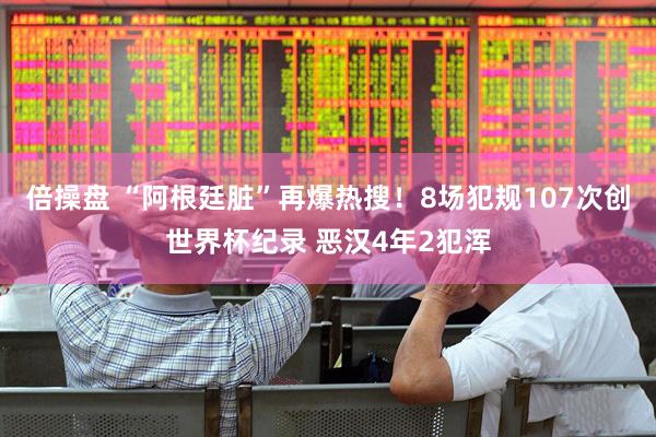 倍操盘 “阿根廷脏”再爆热搜!8场犯规107次创世界杯纪录 恶汉4年2犯浑